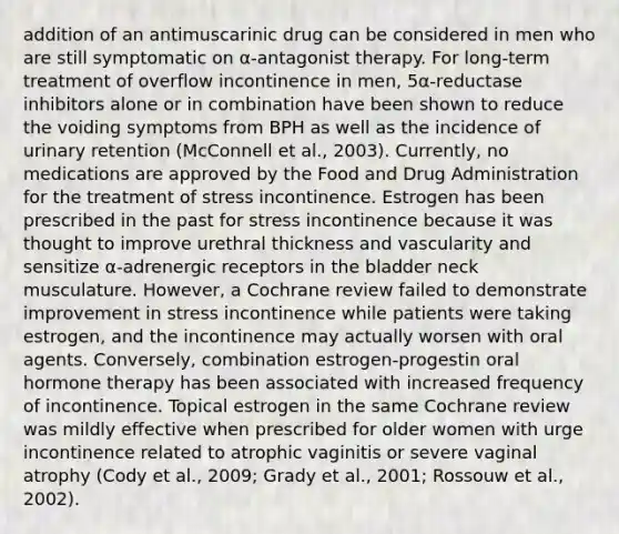 addition of an antimuscarinic drug can be considered in men who are still symptomatic on α-antagonist therapy. For long-term treatment of overflow incontinence in men, 5α-reductase inhibitors alone or in combination have been shown to reduce the voiding symptoms from BPH as well as the incidence of urinary retention (McConnell et al., 2003). Currently, no medications are approved by the Food and Drug Administration for the treatment of stress incontinence. Estrogen has been prescribed in the past for stress incontinence because it was thought to improve urethral thickness and vascularity and sensitize α-adrenergic receptors in the bladder neck musculature. However, a Cochrane review failed to demonstrate improvement in stress incontinence while patients were taking estrogen, and the incontinence may actually worsen with oral agents. Conversely, combination estrogen-progestin oral hormone therapy has been associated with increased frequency of incontinence. Topical estrogen in the same Cochrane review was mildly effective when prescribed for older women with urge incontinence related to atrophic vaginitis or severe vaginal atrophy (Cody et al., 2009; Grady et al., 2001; Rossouw et al., 2002).