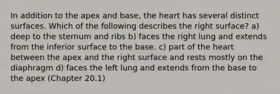 In addition to the apex and base, <a href='https://www.questionai.com/knowledge/kya8ocqc6o-the-heart' class='anchor-knowledge'>the heart</a> has several distinct surfaces. Which of the following describes the right surface? a) deep to the sternum and ribs b) faces the right lung and extends from the inferior surface to the base. c) part of the heart between the apex and the right surface and rests mostly on the diaphragm d) faces the left lung and extends from the base to the apex (Chapter 20.1)