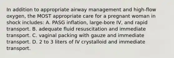 In addition to appropriate airway management and high-flow oxygen, the MOST appropriate care for a pregnant woman in shock includes: A. PASG inflation, large-bore IV, and rapid transport. B. adequate fluid resuscitation and immediate transport. C. vaginal packing with gauze and immediate transport. D. 2 to 3 liters of IV crystalloid and immediate transport.