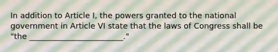 In addition to Article I, the powers granted to the national government in Article VI state that the laws of Congress shall be "the ________________________."