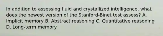 In addition to assessing fluid and crystallized intelligence, what does the newest version of the Stanford-Binet test assess? A. Implicit memory B. Abstract reasoning C. Quantitative reasoning D. Long-term memory