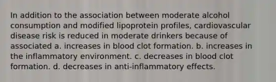 In addition to the association between moderate alcohol consumption and modified lipoprotein profiles, cardiovascular disease risk is reduced in moderate drinkers because of associated a. increases in blood clot formation. b. increases in the inflammatory environment. c. decreases in blood clot formation. d. decreases in anti-inflammatory effects.