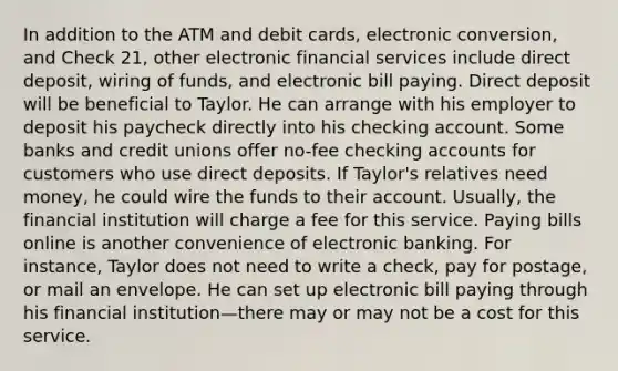 In addition to the ATM and debit cards, electronic conversion, and Check 21, other electronic financial services include direct deposit, wiring of funds, and electronic bill paying. Direct deposit will be beneficial to Taylor. He can arrange with his employer to deposit his paycheck directly into his checking account. Some banks and credit unions offer no-fee checking accounts for customers who use direct deposits. If Taylor's relatives need money, he could wire the funds to their account. Usually, the financial institution will charge a fee for this service. Paying bills online is another convenience of electronic banking. For instance, Taylor does not need to write a check, pay for postage, or mail an envelope. He can set up electronic bill paying through his financial institution—there may or may not be a cost for this service.