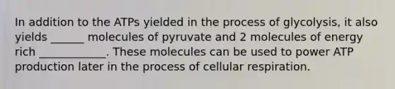 In addition to the ATPs yielded in the process of glycolysis, it also yields ______ molecules of pyruvate and 2 molecules of energy rich ____________. These molecules can be used to power ATP production later in the process of cellular respiration.