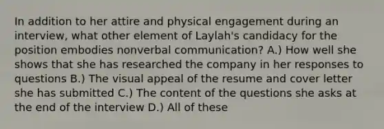 In addition to her attire and physical engagement during an interview, what other element of Laylah's candidacy for the position embodies nonverbal communication? A.) How well she shows that she has researched the company in her responses to questions B.) The visual appeal of the resume and cover letter she has submitted C.) The content of the questions she asks at the end of the interview D.) All of these