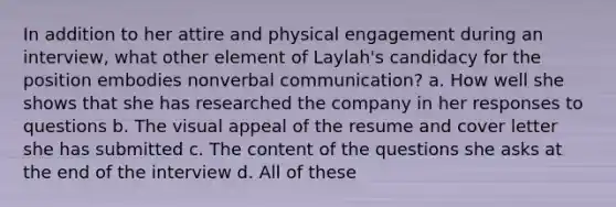 In addition to her attire and physical engagement during an interview, what other element of Laylah's candidacy for the position embodies nonverbal communication? a. How well she shows that she has researched the company in her responses to questions b. The visual appeal of the resume and cover letter she has submitted c. The content of the questions she asks at the end of the interview d. All of these