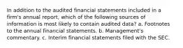 In addition to the audited financial statements included in a firm's annual report, which of the following sources of information is most likely to contain audited data? a. Footnotes to the annual financial statements. b. Management's commentary. c. Interim financial statements filed with the SEC.