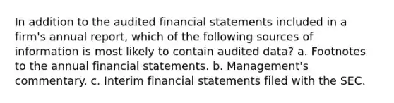 In addition to the audited financial statements included in a firm's annual report, which of the following sources of information is most likely to contain audited data? a. Footnotes to the annual financial statements. b. Management's commentary. c. Interim financial statements filed with the SEC.