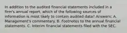 In addition to the audited financial statements included in a firm's annual report, which of the following sources of information is most likely to contain audited data? Answers: A. Management's commentary. B. Footnotes to the annual financial statements. C. Interim financial statements filed with the SEC.