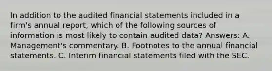 In addition to the audited financial statements included in a firm's annual report, which of the following sources of information is most likely to contain audited data? Answers: A. Management's commentary. B. Footnotes to the annual financial statements. C. Interim financial statements filed with the SEC.