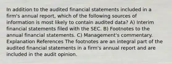 In addition to the audited financial statements included in a firm's annual report, which of the following sources of information is most likely to contain audited data? A) Interim financial statements filed with the SEC. B) Footnotes to the annual financial statements. C) Management's commentary. Explanation References The footnotes are an integral part of the audited financial statements in a firm's annual report and are included in the audit opinion.