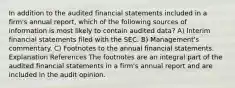 In addition to the audited financial statements included in a firm's annual report, which of the following sources of information is most likely to contain audited data? A) Interim financial statements filed with the SEC. B) Management's commentary. C) Footnotes to the annual financial statements. Explanation References The footnotes are an integral part of the audited financial statements in a firm's annual report and are included in the audit opinion.