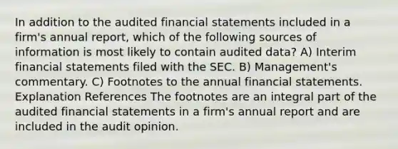 In addition to the audited financial statements included in a firm's annual report, which of the following sources of information is most likely to contain audited data? A) Interim financial statements filed with the SEC. B) Management's commentary. C) Footnotes to the annual financial statements. Explanation References The footnotes are an integral part of the audited financial statements in a firm's annual report and are included in the audit opinion.