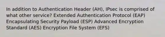 In addition to Authentication Header (AH), IPsec is comprised of what other service? Extended Authentication Protocol (EAP) Encapsulating Security Payload (ESP) Advanced Encryption Standard (AES) Encryption File System (EFS)