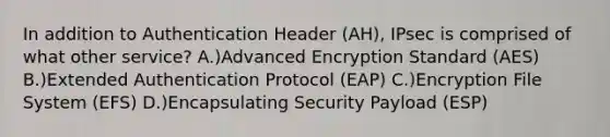 In addition to Authentication Header (AH), IPsec is comprised of what other service? A.)Advanced Encryption Standard (AES) B.)Extended Authentication Protocol (EAP) C.)Encryption File System (EFS) D.)Encapsulating Security Payload (ESP)