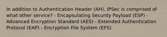 In addition to Authentication Header (AH), IPSec is comprised of what other service? - Encapsulating Security Payload (ESP) - Advanced Encryption Standard (AES) - Extended Authentication Protocol (EAP) - Encryption File System (EFS)