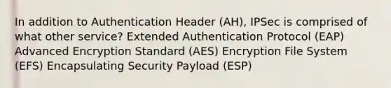 In addition to Authentication Header (AH), IPSec is comprised of what other service? Extended Authentication Protocol (EAP) Advanced Encryption Standard (AES) Encryption File System (EFS) Encapsulating Security Payload (ESP)