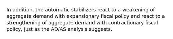 In addition, the automatic stabilizers react to a weakening of aggregate demand with expansionary fiscal policy and react to a strengthening of aggregate demand with contractionary fiscal policy, just as the AD/AS analysis suggests.