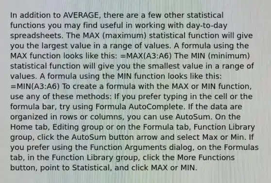 In addition to AVERAGE, there are a few other statistical functions you may find useful in working with day-to-day spreadsheets. The MAX (maximum) statistical function will give you the largest value in a range of values. A formula using the MAX function looks like this: =MAX(A3:A6) The MIN (minimum) statistical function will give you the smallest value in a range of values. A formula using the MIN function looks like this: =MIN(A3:A6) To create a formula with the MAX or MIN function, use any of these methods: If you prefer typing in the cell or the formula bar, try using Formula AutoComplete. If the data are organized in rows or columns, you can use AutoSum. On the Home tab, Editing group or on the Formula tab, Function Library group, click the AutoSum button arrow and select Max or Min. If you prefer using the Function Arguments dialog, on the Formulas tab, in the Function Library group, click the More Functions button, point to Statistical, and click MAX or MIN.