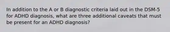 In addition to the A or B diagnostic criteria laid out in the DSM-5 for ADHD diagnosis, what are three additional caveats that must be present for an ADHD diagnosis?