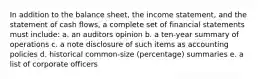 In addition to the balance sheet, the income statement, and the statement of cash flows, a complete set of financial statements must include: a. an auditors opinion b. a ten-year summary of operations c. a note disclosure of such items as accounting policies d. historical common-size (percentage) summaries e. a list of corporate officers