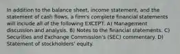 In addition to the balance sheet, income statement, and the statement of cash flows, a firm's complete financial statements will include all of the following EXCEPT: A) Management discussion and analysis. B) Notes to the financial statements. C) Securities and Exchange Commission's (SEC) commentary. D) Statement of stockholders' equity.