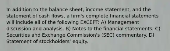 In addition to the balance sheet, income statement, and the statement of cash flows, a firm's complete financial statements will include all of the following EXCEPT: A) Management discussion and analysis. B) Notes to the financial statements. C) Securities and Exchange Commission's (SEC) commentary. D) Statement of stockholders' equity.