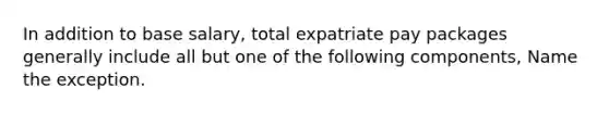 In addition to base salary, total expatriate pay packages generally include all but one of the following components, Name the exception.