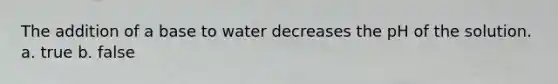 The addition of a base to water decreases the pH of the solution. a. true b. false