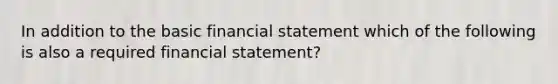 In addition to the basic financial statement which of the following is also a required financial statement?