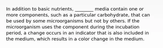 In addition to basic nutrients, ________ media contain one or more components, such as a particular carbohydrate, that can be used by some microorganisms but not by others. If the microorganism uses the component during the incubation period, a change occurs in an indicator that is also included in the medium, which results in a color change in the medium.