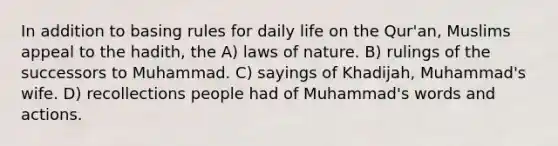 In addition to basing rules for daily life on the Qur'an, Muslims appeal to the hadith, the A) laws of nature. B) rulings of the successors to Muhammad. C) sayings of Khadijah, Muhammad's wife. D) recollections people had of Muhammad's words and actions.