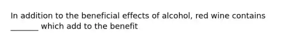 In addition to the beneficial effects of alcohol, red wine contains _______ which add to the benefit