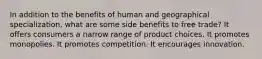 In addition to the benefits of human and geographical specialization, what are some side benefits to free trade? It offers consumers a narrow range of product choices. It promotes monopolies. It promotes competition. It encourages innovation.