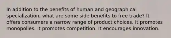 In addition to the benefits of human and geographical specialization, what are some side benefits to free trade? It offers consumers a narrow range of product choices. It promotes monopolies. It promotes competition. It encourages innovation.