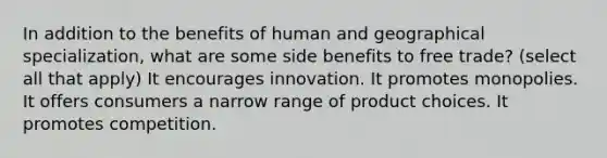 In addition to the benefits of human and geographical specialization, what are some side benefits to free trade? (select all that apply) It encourages innovation. It promotes monopolies. It offers consumers a narrow range of product choices. It promotes competition.