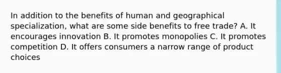 In addition to the benefits of human and geographical specialization, what are some side benefits to free trade? A. It encourages innovation B. It promotes monopolies C. It promotes competition D. It offers consumers a narrow range of product choices