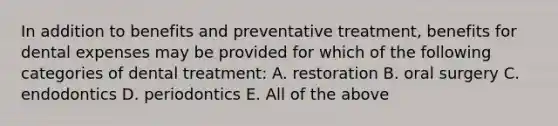 In addition to benefits and preventative treatment, benefits for dental expenses may be provided for which of the following categories of dental treatment: A. restoration B. oral surgery C. endodontics D. periodontics E. All of the above