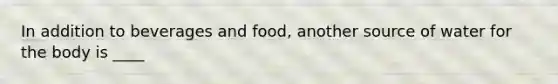 In addition to beverages and food, another source of water for the body is ____