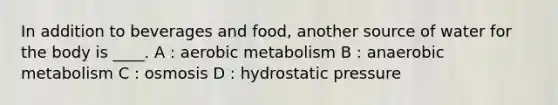 In addition to beverages and food, another source of water for the body is ____. A : aerobic metabolism B : anaerobic metabolism C : osmosis D : hydrostatic pressure