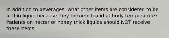 In addition to beverages, what other items are considered to be a Thin liquid because they become liquid at body temperature? Patients on nectar or honey thick liquids should NOT receive these items.