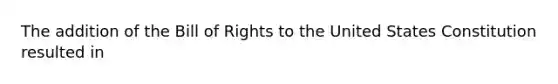 The addition of the Bill of Rights to the United States Constitution resulted in