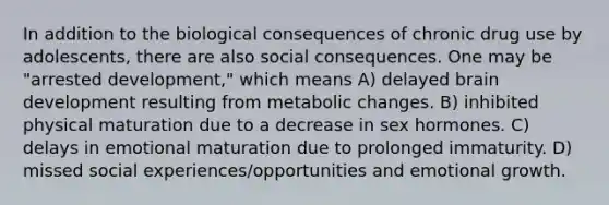 In addition to the biological consequences of chronic drug use by adolescents, there are also social consequences. One may be "arrested development," which means A) delayed brain development resulting from metabolic changes. B) inhibited physical maturation due to a decrease in sex hormones. C) delays in emotional maturation due to prolonged immaturity. D) missed social experiences/opportunities and emotional growth.