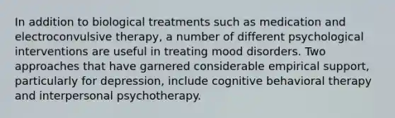 In addition to biological treatments such as medication and electroconvulsive therapy, a number of different psychological interventions are useful in treating mood disorders. Two approaches that have garnered considerable empirical support, particularly for depression, include cognitive behavioral therapy and interpersonal psychotherapy.