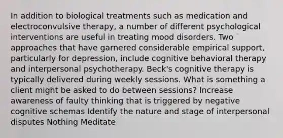 In addition to biological treatments such as medication and electroconvulsive therapy, a number of different psychological interventions are useful in treating mood disorders. Two approaches that have garnered considerable empirical support, particularly for depression, include cognitive behavioral therapy and interpersonal psychotherapy. Beck's cognitive therapy is typically delivered during weekly sessions. What is something a client might be asked to do between sessions? Increase awareness of faulty thinking that is triggered by negative cognitive schemas Identify the nature and stage of interpersonal disputes Nothing Meditate