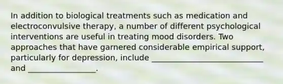 In addition to biological treatments such as medication and electroconvulsive therapy, a number of different psychological interventions are useful in treating mood disorders. Two approaches that have garnered considerable empirical support, particularly for depression, include ____________________________ and _________________.