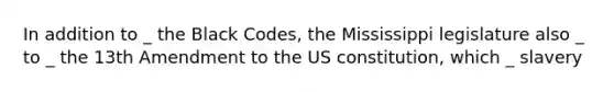 In addition to _ the Black Codes, the Mississippi legislature also _ to _ the 13th Amendment to the US constitution, which _ slavery