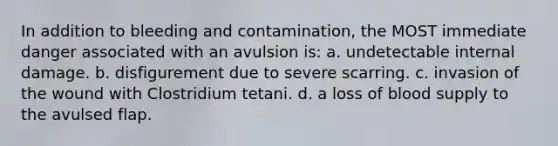 In addition to bleeding and contamination, the MOST immediate danger associated with an avulsion is: a. undetectable internal damage. b. disfigurement due to severe scarring. c. invasion of the wound with Clostridium tetani. d. a loss of blood supply to the avulsed flap.