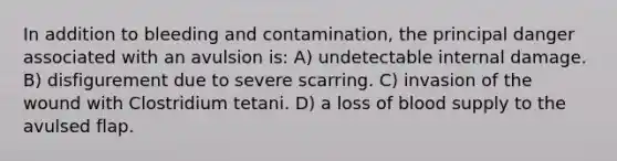 In addition to bleeding and contamination, the principal danger associated with an avulsion is: A) undetectable internal damage. B) disfigurement due to severe scarring. C) invasion of the wound with Clostridium tetani. D) a loss of blood supply to the avulsed flap.