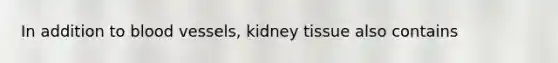 In addition to blood vessels, kidney tissue also contains